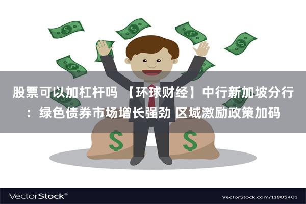 股票可以加杠杆吗 【环球财经】中行新加坡分行：绿色债券市场增长强劲 区域激励政策加码