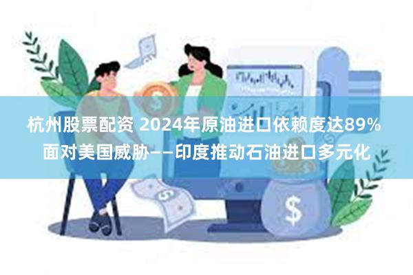 杭州股票配资 2024年原油进口依赖度达89% 面对美国威胁——印度推动石油进口多元化