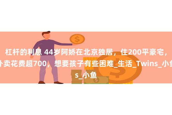 杠杆的利息 44岁阿娇在北京独居，住200平豪宅，外卖花费超700，想要孩子有些困难_生活_Twins_小鱼