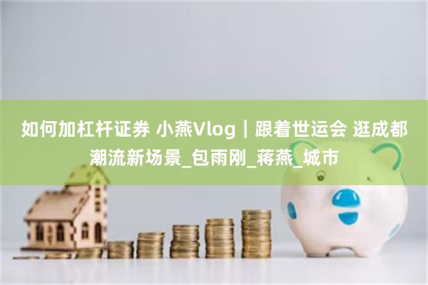 如何加杠杆证券 小燕Vlog｜跟着世运会 逛成都潮流新场景_包雨刚_蒋燕_城市