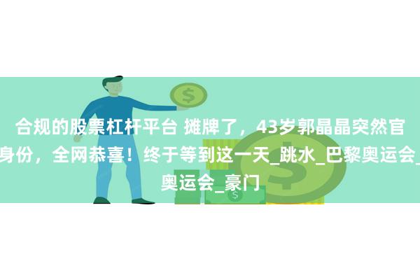 合规的股票杠杆平台 摊牌了，43岁郭晶晶突然官宣新身份，全网恭喜！终于等到这一天_跳水_巴黎奥运会_豪门