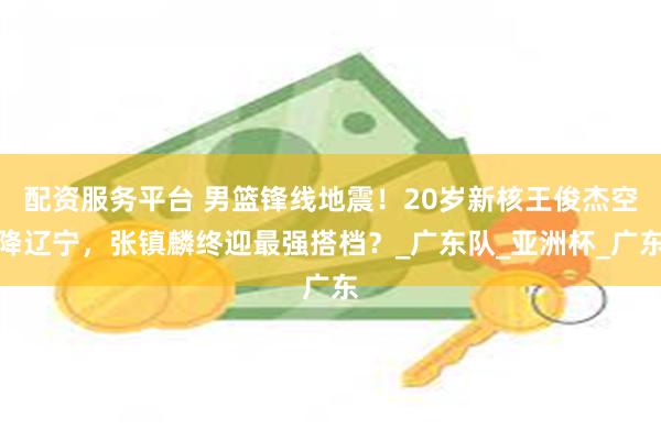 配资服务平台 男篮锋线地震！20岁新核王俊杰空降辽宁，张镇麟终迎最强搭档？_广东队_亚洲杯_广东