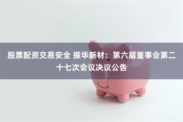 股票配资交易安全 振华新材：第六届董事会第二十七次会议决议公告