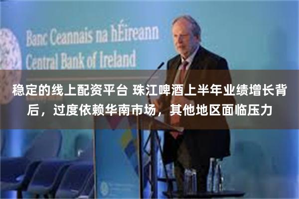 稳定的线上配资平台 珠江啤酒上半年业绩增长背后，过度依赖华南市场，其他地区面临压力