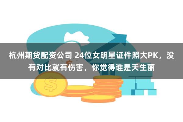 杭州期货配资公司 24位女明星证件照大PK，没有对比就有伤害，你觉得谁是天生丽