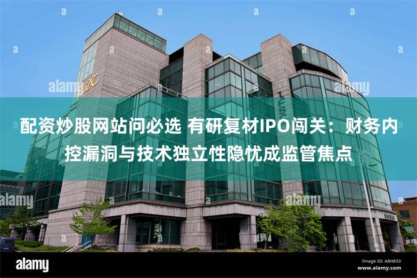 配资炒股网站问必选 有研复材IPO闯关：财务内控漏洞与技术独立性隐忧成监管焦点